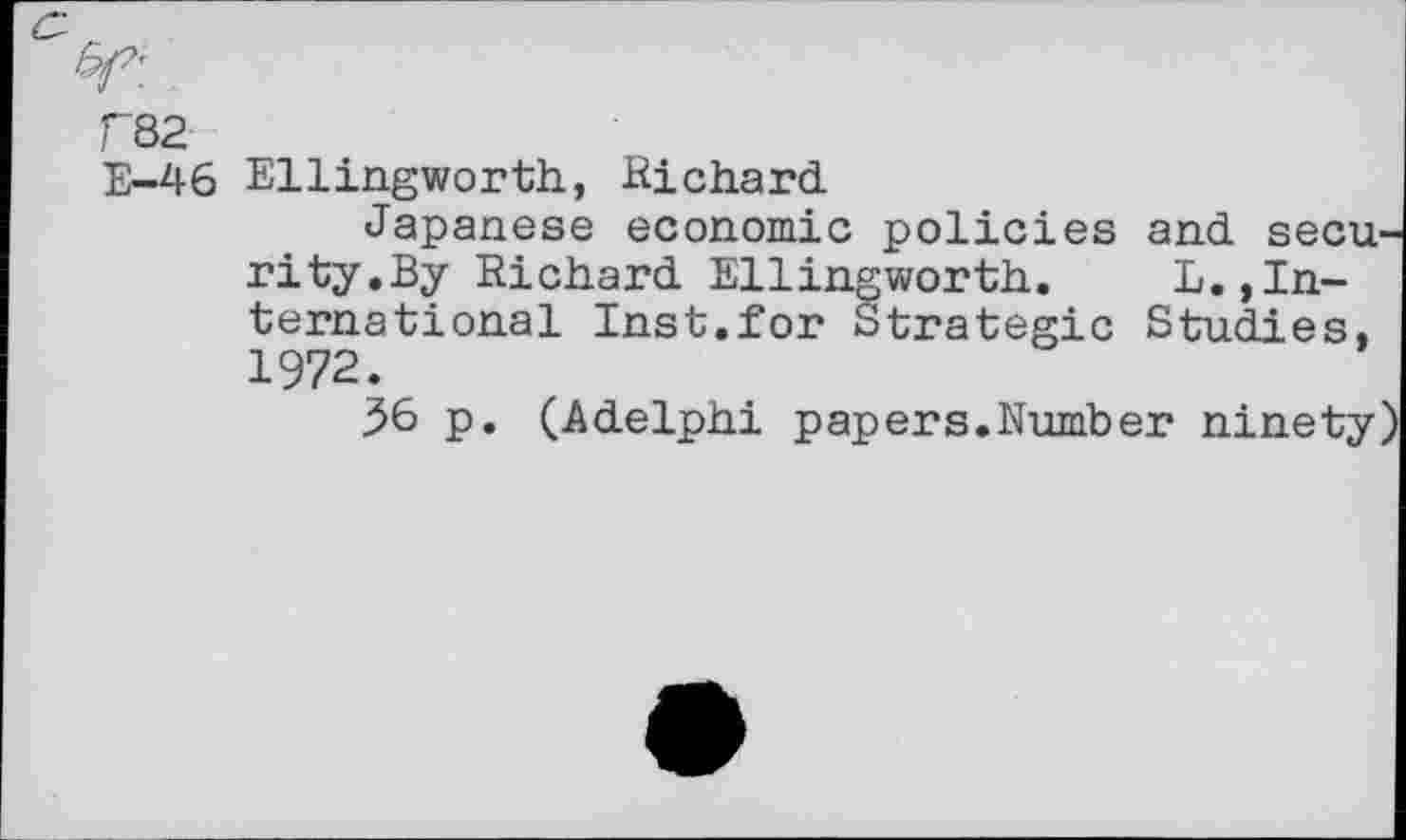 ﻿F82
E-46 Ellingworth, .Richard.
Japanese economic policies and security.By Richard. Ellingworth. L.,International Inst.for Strategic Studies, 1972.
56 p. (Adelphi papers.Number ninety